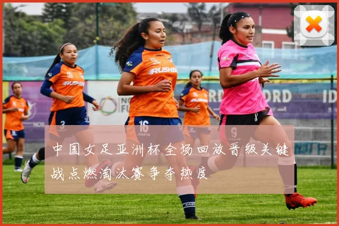 中国女足亚洲杯全场回放晋级关键战点燃淘汰赛争夺热度