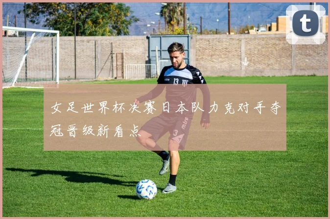 女足世界杯决赛日本队力克对手夺冠晋级新看点