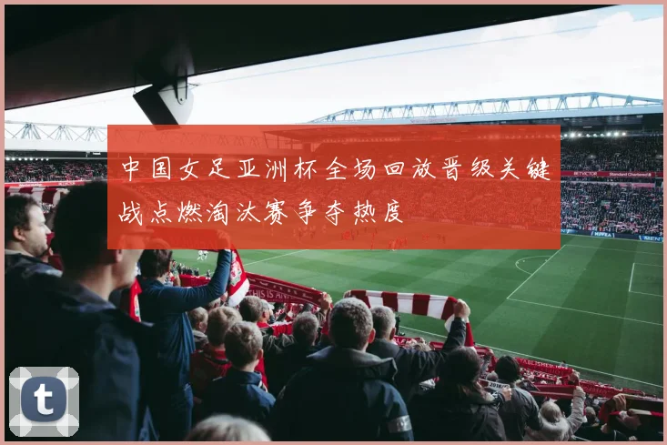 中国女足亚洲杯全场回放晋级关键战点燃淘汰赛争夺热度
