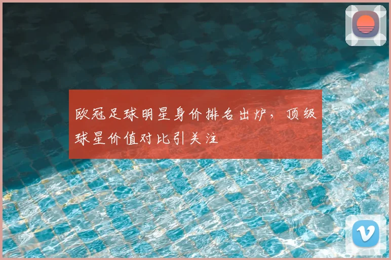 欧冠足球明星身价排名出炉,顶级球星价值对比引关注