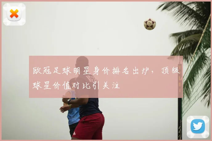 欧冠足球明星身价排名出炉,顶级球星价值对比引关注